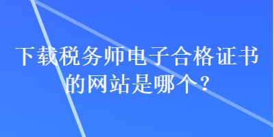 下載稅務(wù)師電子合格證書(shū)的網(wǎng)站是哪個(gè)？