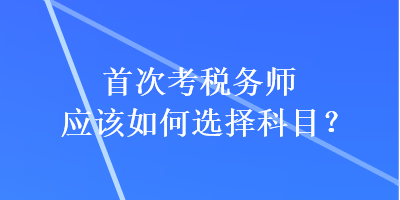 首次考稅務(wù)師應(yīng)該如何選擇科目？