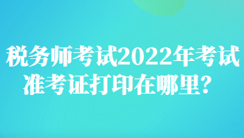 稅務師考試2022年考試準考證打印在哪里？