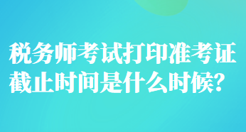 稅務(wù)師考試打印準(zhǔn)考證截止時(shí)間是什么時(shí)候？