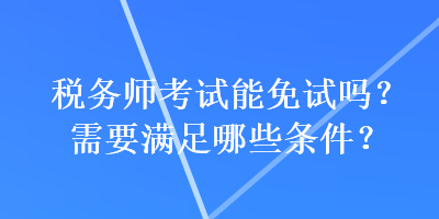 稅務(wù)師考試能免試嗎？需要滿足哪些條件？