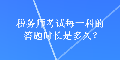 稅務(wù)師考試每一科的答題時(shí)長(zhǎng)是多久？