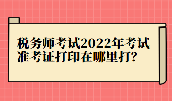 稅務(wù)師考試2022年考試準考證打印在哪里打？