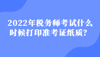 2022稅務(wù)師考試什么時候打印準(zhǔn)考證紙質(zhì)