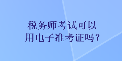 稅務(wù)師考試可以用電子準(zhǔn)考證嗎？