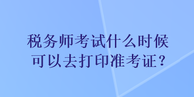 稅務(wù)師考試什么時候可以去打印準考證？