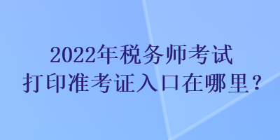 2022年稅務(wù)師考試打印準(zhǔn)考證入口在哪里？