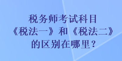 稅務師考試科目《稅法一》和《稅法二》的區(qū)別在哪里？