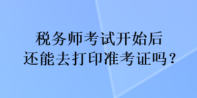 稅務(wù)師考試開始后還能去打印準(zhǔn)考證嗎？