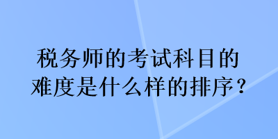 稅務(wù)師的考試科目的難度是什么樣的排序？