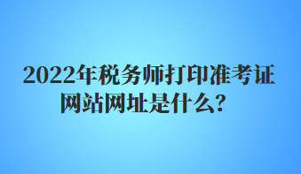 2022年稅務師打印準考證網(wǎng)站網(wǎng)址是什么？