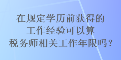 在規(guī)定學歷前獲得的工作經(jīng)驗可以算稅務師相關(guān)工作年限嗎？