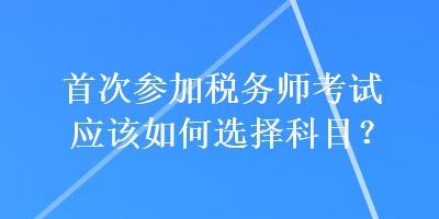 首次參加稅務(wù)師考試應(yīng)該如何選擇科目？