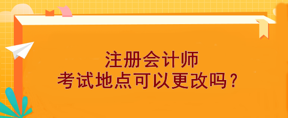 【報(bào)考答疑】注冊(cè)會(huì)計(jì)師考試地點(diǎn)可以更改嗎？