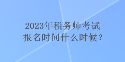 2023年稅務(wù)師考試報名時間什么時候？