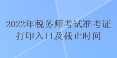 2022年稅務(wù)師考試準(zhǔn)考證打印入口及截止時間