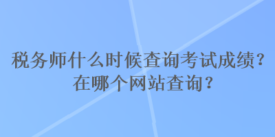 稅務(wù)師什么時候查詢考試成績？在哪個網(wǎng)站查詢？