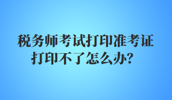 稅務師考試打印準考證打印不了怎么辦？