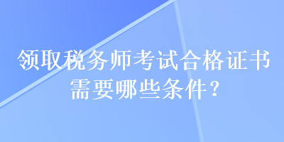 領(lǐng)取稅務(wù)師考試合格證書需要哪些條件？