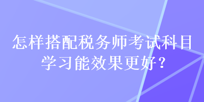 怎樣搭配稅務師考試科目學習能效果更好？