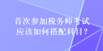 首次參加稅務(wù)師考試應(yīng)該如何搭配科目？