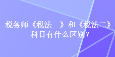 稅務(wù)師《稅法一》和《稅法二》科目有什么區(qū)別？