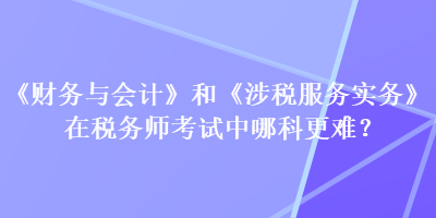 《財(cái)務(wù)與會(huì)計(jì)》和《涉稅服務(wù)實(shí)務(wù)》在稅務(wù)師考試中哪科更難？