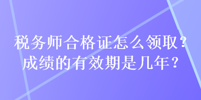 稅務(wù)師合格證怎么領(lǐng)取？成績的有效期是幾年？