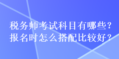 稅務(wù)師考試科目有哪些？報(bào)名時(shí)怎么搭配比較好？