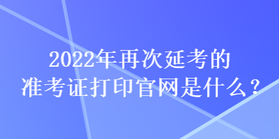 2022年再次延考的準(zhǔn)考證打印官網(wǎng)是什么？