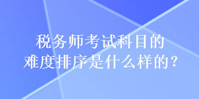 稅務師考試科目的難度排序是什么樣的？