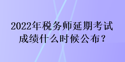 2022年稅務師延期考試成績什么時候公布？