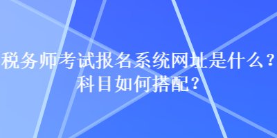 稅務(wù)師考試報名系統(tǒng)網(wǎng)址是什么？科目如何搭配？