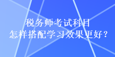 稅務(wù)師考試科目怎樣搭配學(xué)習(xí)效果更好？