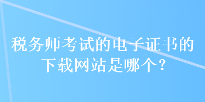 稅務師考試的電子證書的下載網(wǎng)站是哪個？