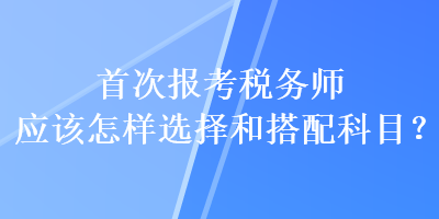 首次報(bào)考稅務(wù)師應(yīng)該怎樣選擇和搭配科目？