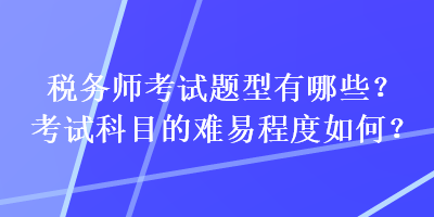 稅務(wù)師考試題型有哪些？考試科目的難易程度如何？