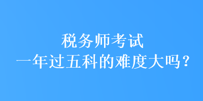 稅務(wù)師考試一年過(guò)五科的難度大嗎？