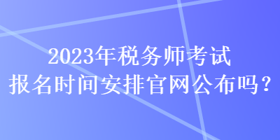 2023年稅務(wù)師考試報(bào)名時(shí)間安排官網(wǎng)公布嗎？