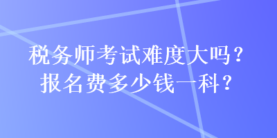 稅務(wù)師考試難度大嗎？報(bào)名費(fèi)多少錢一科？