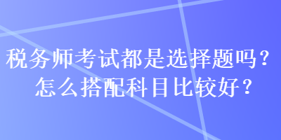 稅務師考試都是選擇題嗎？怎么搭配科目比較好？