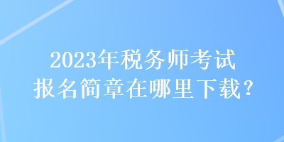 2023年稅務(wù)師考試報名簡章在哪里下載？