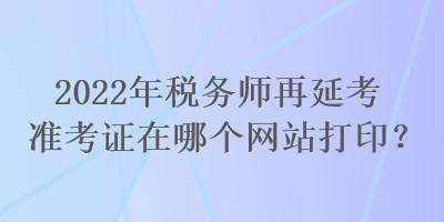 2022年稅務師再延考準考證在哪個網(wǎng)站打印？