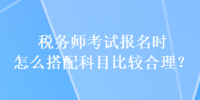 稅務(wù)師考試報名時怎么搭配科目比較合理？