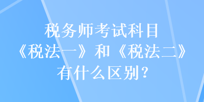 稅務(wù)師考試科目《稅法一》和《稅法二》有什么區(qū)別？