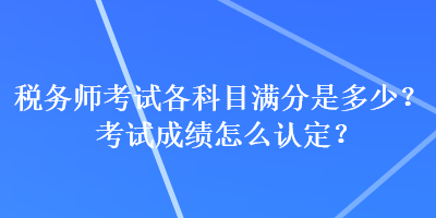 稅務(wù)師考試各科目滿分是多少？考試成績?cè)趺凑J(rèn)定？