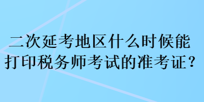 二次延考地區(qū)什么時(shí)候能打印稅務(wù)師考試的準(zhǔn)考證？