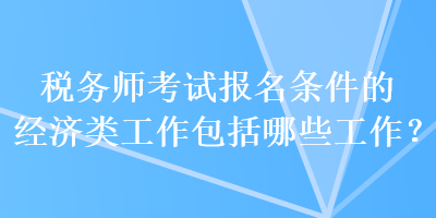 稅務(wù)師考試報名條件的經(jīng)濟類工作包括哪些工作？