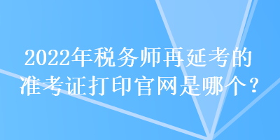 2022年稅務(wù)師再延考的準(zhǔn)考證打印官網(wǎng)是哪個？