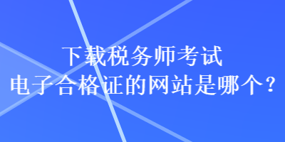 下載稅務(wù)師考試電子合格證的網(wǎng)站是哪個(gè)？